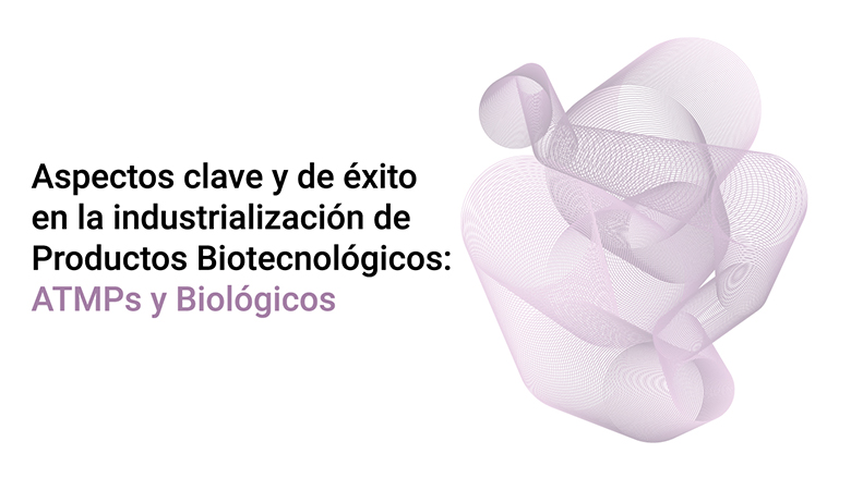 Aspectos clave y de éxito en la industrialización de Productos Biotecnológicos: ATMPs y Biológicos